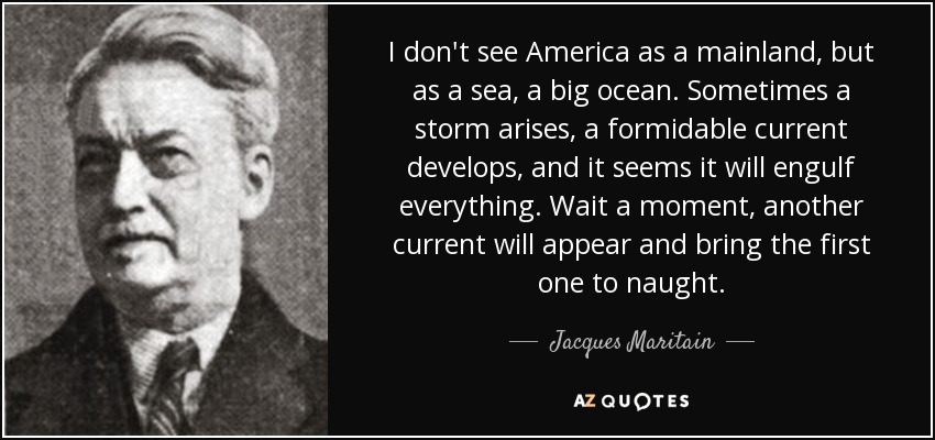 I don't see America as a mainland, but as a sea, a big ocean. Sometimes a storm arises, a formidable current develops, and it seems it will engulf everything. Wait a moment, another current will appear and bring the first one to naught. - Jacques Maritain