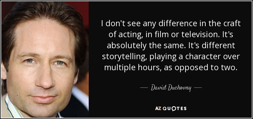 I don't see any difference in the craft of acting, in film or television. It's absolutely the same. It's different storytelling, playing a character over multiple hours, as opposed to two. - David Duchovny