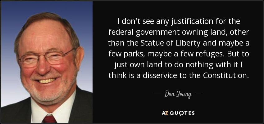 I don't see any justification for the federal government owning land, other than the Statue of Liberty and maybe a few parks, maybe a few refuges. But to just own land to do nothing with it I think is a disservice to the Constitution. - Don Young