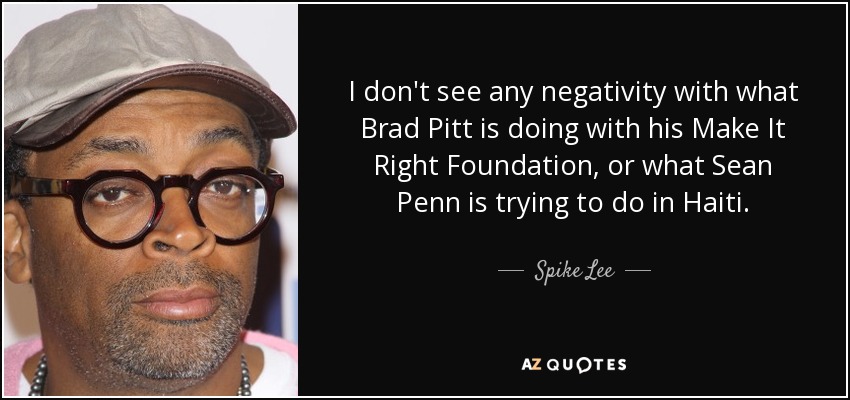 I don't see any negativity with what Brad Pitt is doing with his Make It Right Foundation, or what Sean Penn is trying to do in Haiti. - Spike Lee