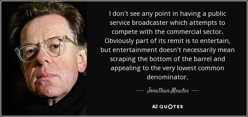 I don't see any point in having a public service broadcaster which attempts to compete with the commercial sector. Obviously part of its remit is to entertain, but entertainment doesn't necessarily mean scraping the bottom of the barrel and appealing to the very lowest common denominator. - Jonathan Meades