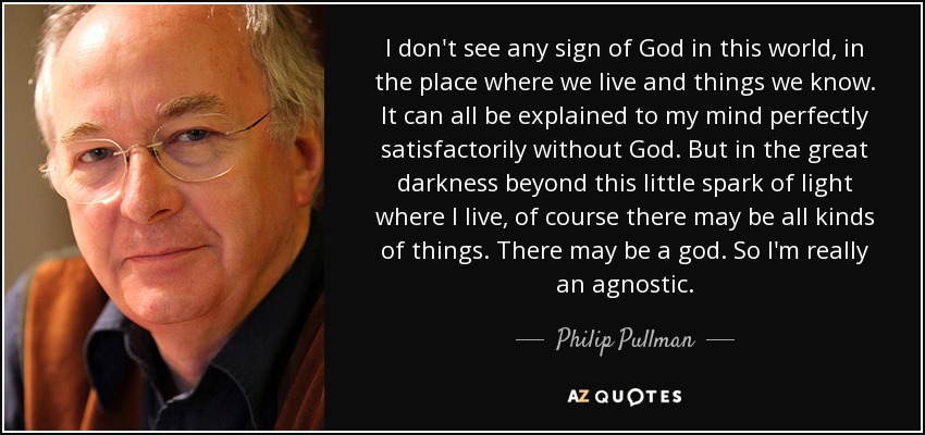 I don't see any sign of God in this world, in the place where we live and things we know. It can all be explained to my mind perfectly satisfactorily without God. But in the great darkness beyond this little spark of light where I live, of course there may be all kinds of things. There may be a god. So I'm really an agnostic. - Philip Pullman