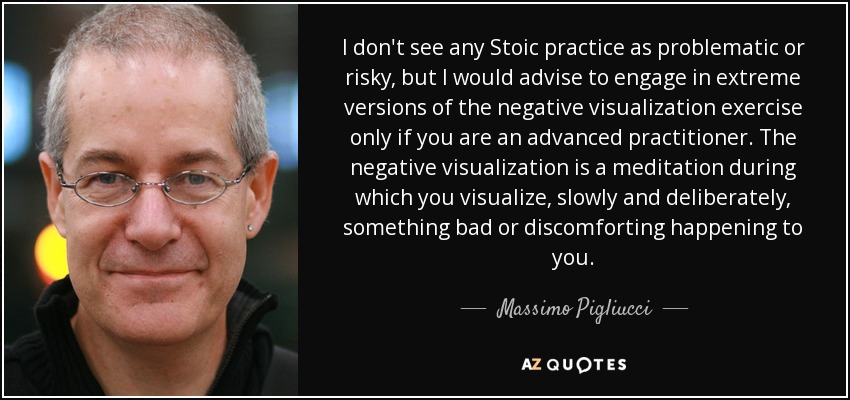 I don't see any Stoic practice as problematic or risky, but I would advise to engage in extreme versions of the negative visualization exercise only if you are an advanced practitioner. The negative visualization is a meditation during which you visualize, slowly and deliberately, something bad or discomforting happening to you. - Massimo Pigliucci