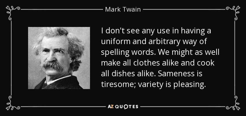 I don't see any use in having a uniform and arbitrary way of spelling words. We might as well make all clothes alike and cook all dishes alike. Sameness is tiresome; variety is pleasing. - Mark Twain