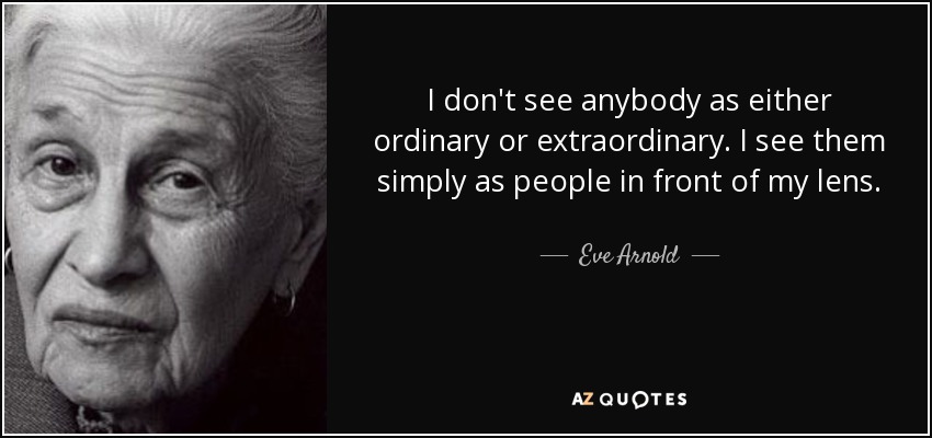 I don't see anybody as either ordinary or extraordinary. I see them simply as people in front of my lens. - Eve Arnold