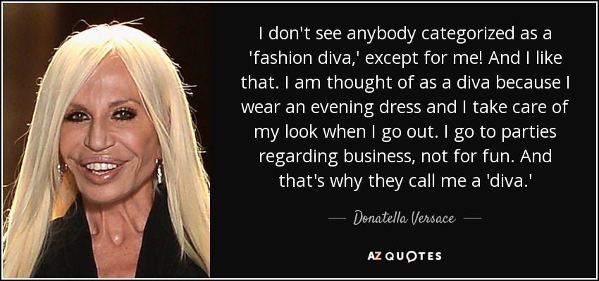 I don't see anybody categorized as a 'fashion diva,' except for me! And I like that. I am thought of as a diva because I wear an evening dress and I take care of my look when I go out. I go to parties regarding business, not for fun. And that's why they call me a 'diva.' - Donatella Versace