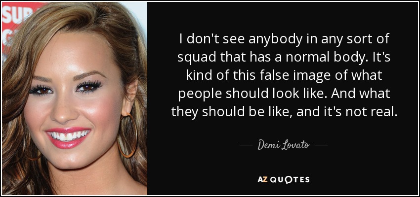 I don't see anybody in any sort of squad that has a normal body. It's kind of this false image of what people should look like. And what they should be like, and it's not real. - Demi Lovato