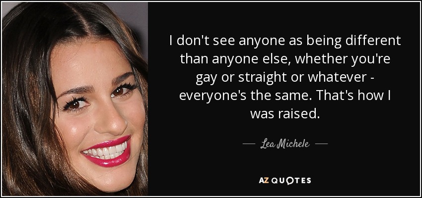 I don't see anyone as being different than anyone else, whether you're gay or straight or whatever - everyone's the same. That's how I was raised. - Lea Michele