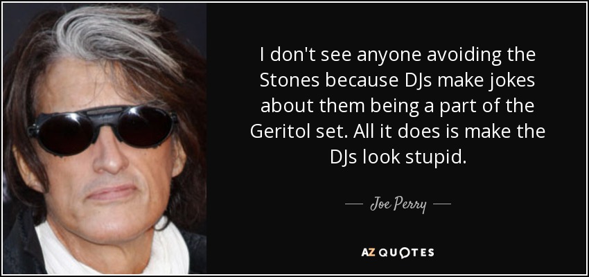 I don't see anyone avoiding the Stones because DJs make jokes about them being a part of the Geritol set. All it does is make the DJs look stupid. - Joe Perry