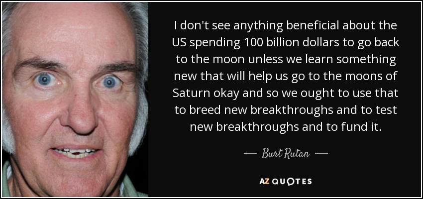 I don't see anything beneficial about the US spending 100 billion dollars to go back to the moon unless we learn something new that will help us go to the moons of Saturn okay and so we ought to use that to breed new breakthroughs and to test new breakthroughs and to fund it. - Burt Rutan