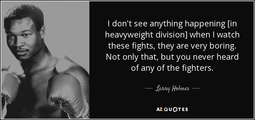 I don't see anything happening [in heavyweight division] when I watch these fights, they are very boring. Not only that, but you never heard of any of the fighters. - Larry Holmes