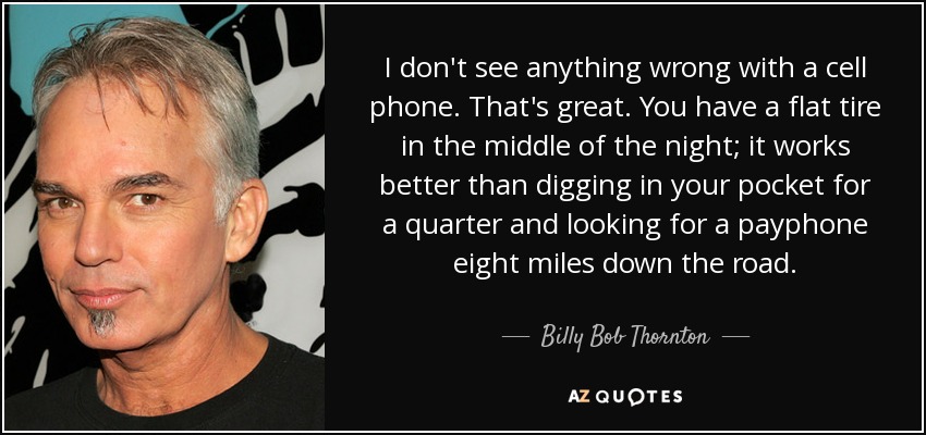 I don't see anything wrong with a cell phone. That's great. You have a flat tire in the middle of the night; it works better than digging in your pocket for a quarter and looking for a payphone eight miles down the road. - Billy Bob Thornton