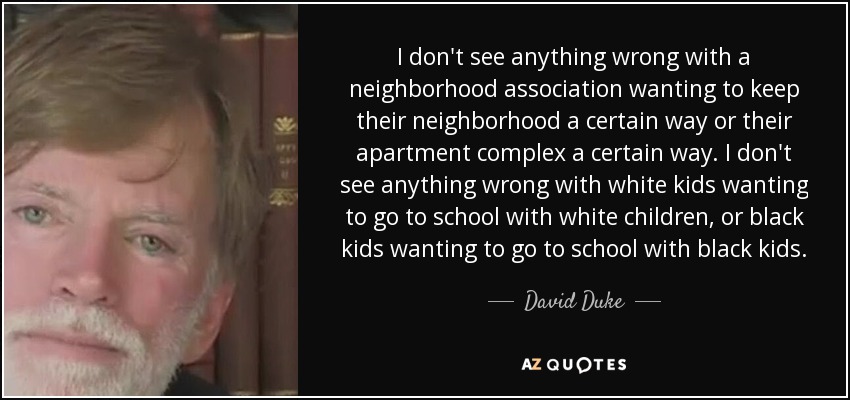 I don't see anything wrong with a neighborhood association wanting to keep their neighborhood a certain way or their apartment complex a certain way. I don't see anything wrong with white kids wanting to go to school with white children, or black kids wanting to go to school with black kids. - David Duke