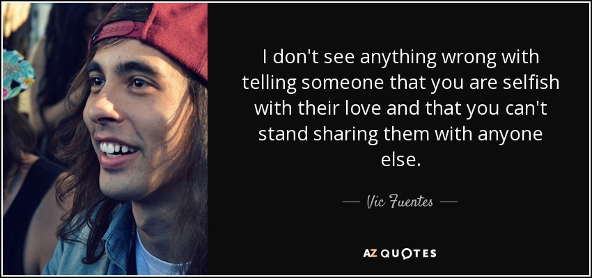 I don't see anything wrong with telling someone that you are selfish with their love and that you can't stand sharing them with anyone else. - Vic Fuentes