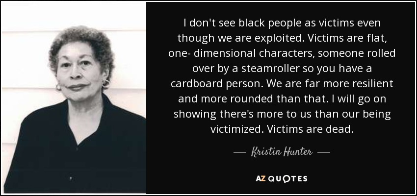 I don't see black people as victims even though we are exploited. Victims are flat, one- dimensional characters, someone rolled over by a steamroller so you have a cardboard person. We are far more resilient and more rounded than that. I will go on showing there's more to us than our being victimized. Victims are dead. - Kristin Hunter