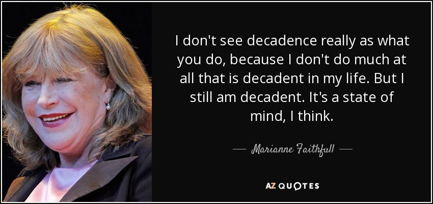 I don't see decadence really as what you do, because I don't do much at all that is decadent in my life. But I still am decadent. It's a state of mind, I think. - Marianne Faithfull