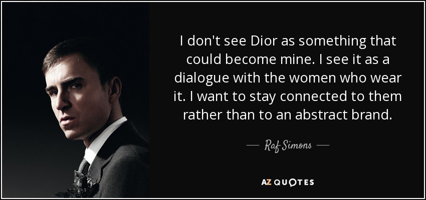 I don't see Dior as something that could become mine. I see it as a dialogue with the women who wear it. I want to stay connected to them rather than to an abstract brand. - Raf Simons