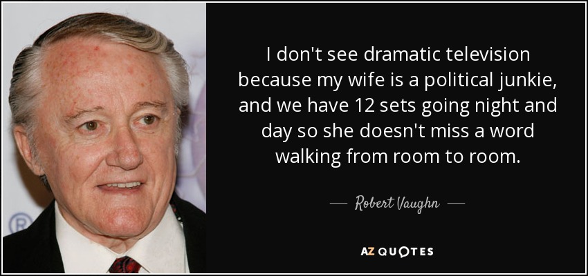 I don't see dramatic television because my wife is a political junkie, and we have 12 sets going night and day so she doesn't miss a word walking from room to room. - Robert Vaughn
