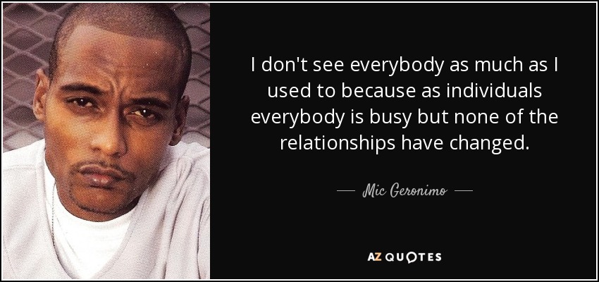 I don't see everybody as much as I used to because as individuals everybody is busy but none of the relationships have changed. - Mic Geronimo