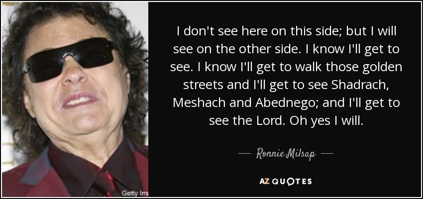 I don't see here on this side; but I will see on the other side. I know I'll get to see. I know I'll get to walk those golden streets and I'll get to see Shadrach, Meshach and Abednego; and I'll get to see the Lord. Oh yes I will. - Ronnie Milsap
