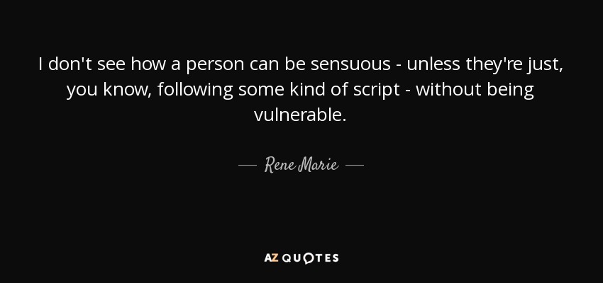 I don't see how a person can be sensuous - unless they're just, you know, following some kind of script - without being vulnerable. - Rene Marie