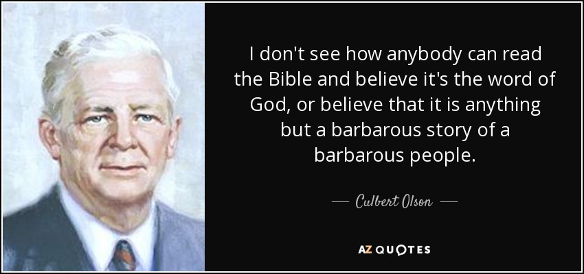 I don't see how anybody can read the Bible and believe it's the word of God, or believe that it is anything but a barbarous story of a barbarous people. - Culbert Olson