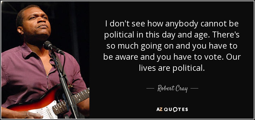 I don't see how anybody cannot be political in this day and age. There's so much going on and you have to be aware and you have to vote. Our lives are political. - Robert Cray