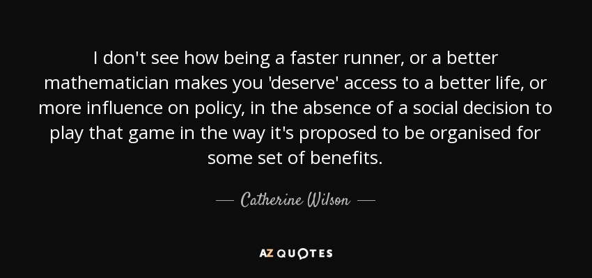 I don't see how being a faster runner, or a better mathematician makes you 'deserve' access to a better life, or more influence on policy, in the absence of a social decision to play that game in the way it's proposed to be organised for some set of benefits. - Catherine Wilson
