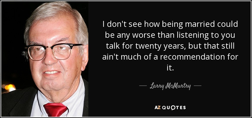 I don't see how being married could be any worse than listening to you talk for twenty years, but that still ain't much of a recommendation for it. - Larry McMurtry