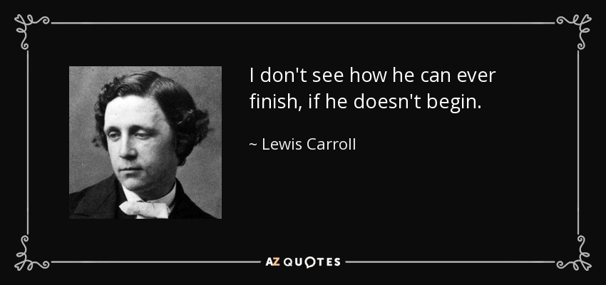 I don't see how he can ever finish, if he doesn't begin. - Lewis Carroll