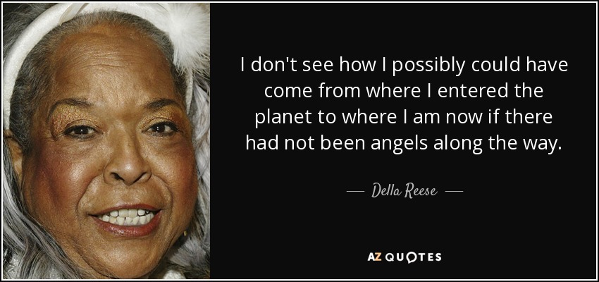 I don't see how I possibly could have come from where I entered the planet to where I am now if there had not been angels along the way. - Della Reese