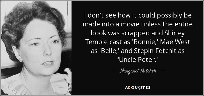 I don't see how it could possibly be made into a movie unless the entire book was scrapped and Shirley Temple cast as 'Bonnie,' Mae West as 'Belle,' and Stepin Fetchit as 'Uncle Peter.' - Margaret Mitchell