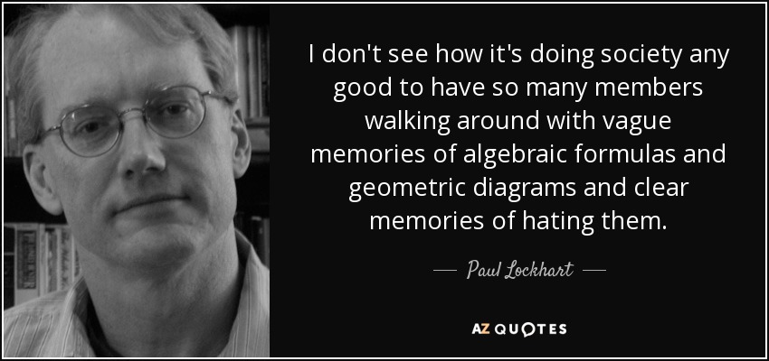 I don't see how it's doing society any good to have so many members walking around with vague memories of algebraic formulas and geometric diagrams and clear memories of hating them. - Paul Lockhart