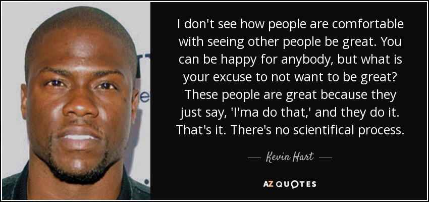 I don't see how people are comfortable with seeing other people be great. You can be happy for anybody, but what is your excuse to not want to be great? These people are great because they just say, 'I'ma do that,' and they do it. That's it. There's no scientifical process. - Kevin Hart