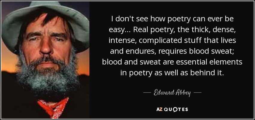 I don't see how poetry can ever be easy... Real poetry, the thick, dense, intense, complicated stuff that lives and endures, requires blood sweat; blood and sweat are essential elements in poetry as well as behind it. - Edward Abbey