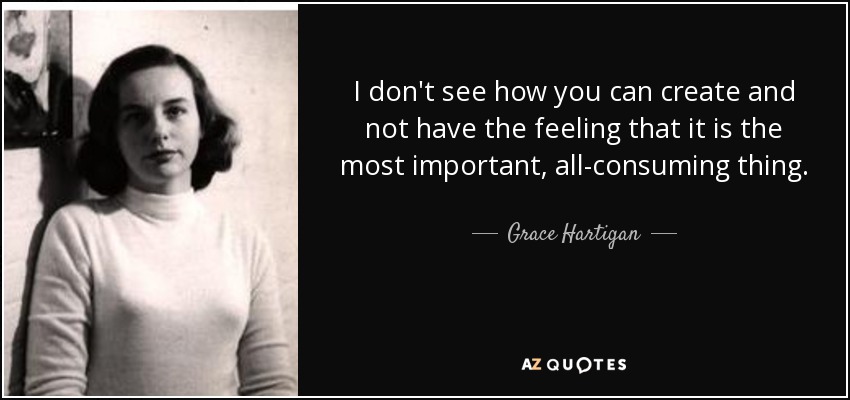 I don't see how you can create and not have the feeling that it is the most important, all-consuming thing. - Grace Hartigan