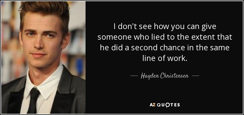 I don't see how you can give someone who lied to the extent that he did a second chance in the same line of work. - Hayden Christensen