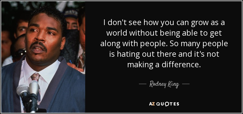 I don't see how you can grow as a world without being able to get along with people. So many people is hating out there and it's not making a difference. - Rodney King
