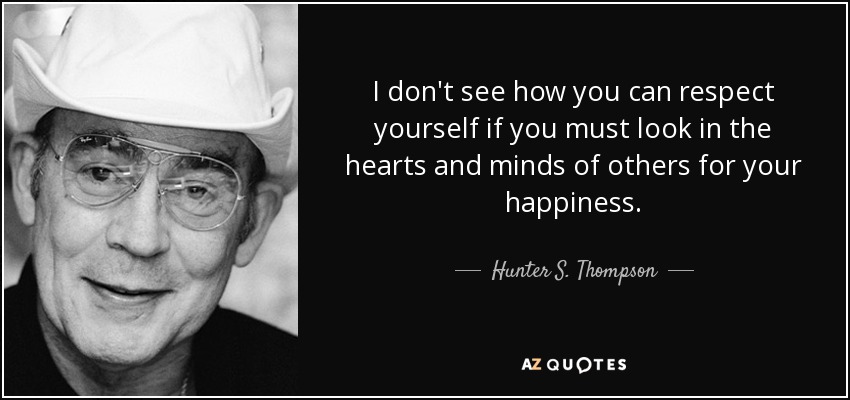 I don't see how you can respect yourself if you must look in the hearts and minds of others for your happiness. - Hunter S. Thompson