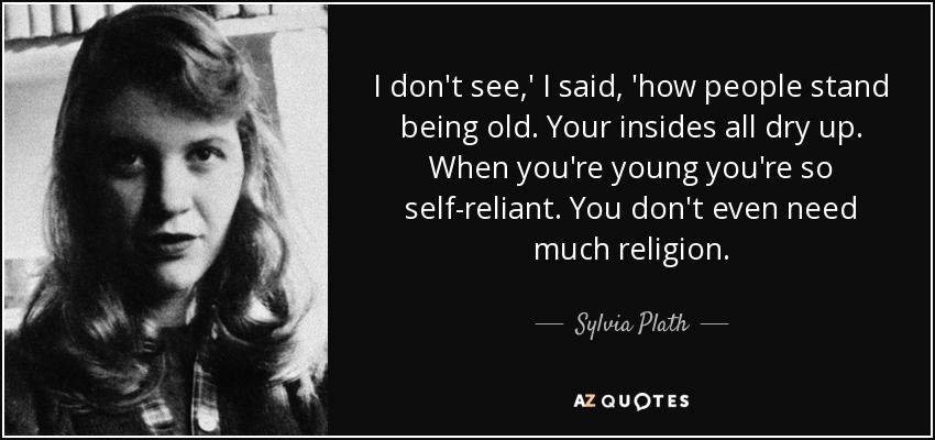 I don't see,' I said, 'how people stand being old. Your insides all dry up. When you're young you're so self-reliant. You don't even need much religion. - Sylvia Plath