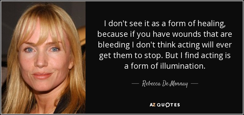 I don't see it as a form of healing, because if you have wounds that are bleeding I don't think acting will ever get them to stop. But I find acting is a form of illumination. - Rebecca De Mornay