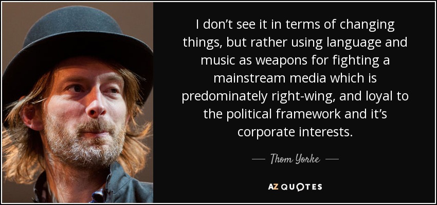 I don’t see it in terms of changing things, but rather using language and music as weapons for fighting a mainstream media which is predominately right-wing, and loyal to the political framework and it’s corporate interests. - Thom Yorke