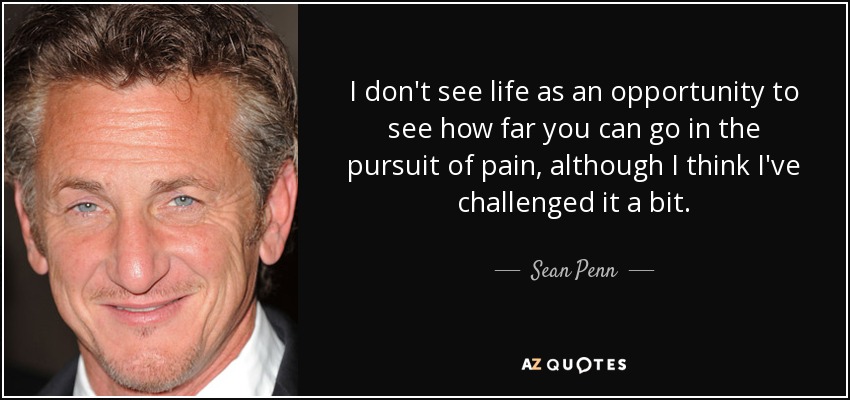 I don't see life as an opportunity to see how far you can go in the pursuit of pain, although I think I've challenged it a bit. - Sean Penn