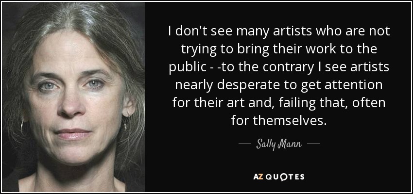 I don't see many artists who are not trying to bring their work to the public - -to the contrary I see artists nearly desperate to get attention for their art and, failing that, often for themselves. - Sally Mann
