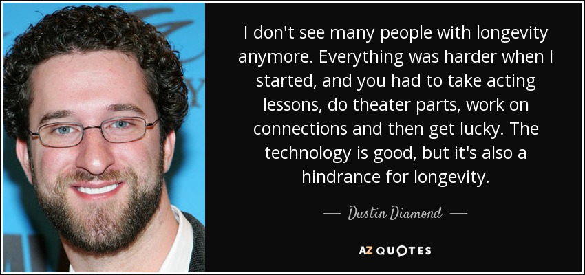 I don't see many people with longevity anymore. Everything was harder when I started, and you had to take acting lessons, do theater parts, work on connections and then get lucky. The technology is good, but it's also a hindrance for longevity. - Dustin Diamond