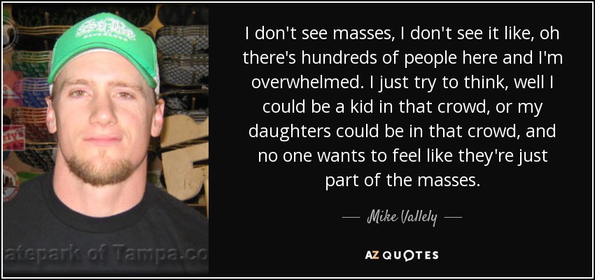 I don't see masses, I don't see it like, oh there's hundreds of people here and I'm overwhelmed. I just try to think, well I could be a kid in that crowd, or my daughters could be in that crowd, and no one wants to feel like they're just part of the masses. - Mike Vallely