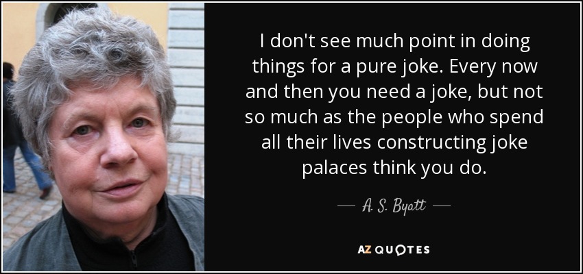 I don't see much point in doing things for a pure joke. Every now and then you need a joke, but not so much as the people who spend all their lives constructing joke palaces think you do. - A. S. Byatt