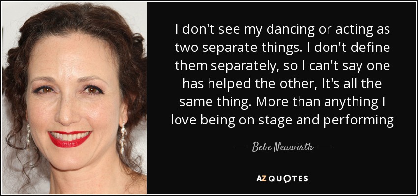 I don't see my dancing or acting as two separate things. I don't define them separately, so I can't say one has helped the other, It's all the same thing. More than anything I love being on stage and performing - Bebe Neuwirth