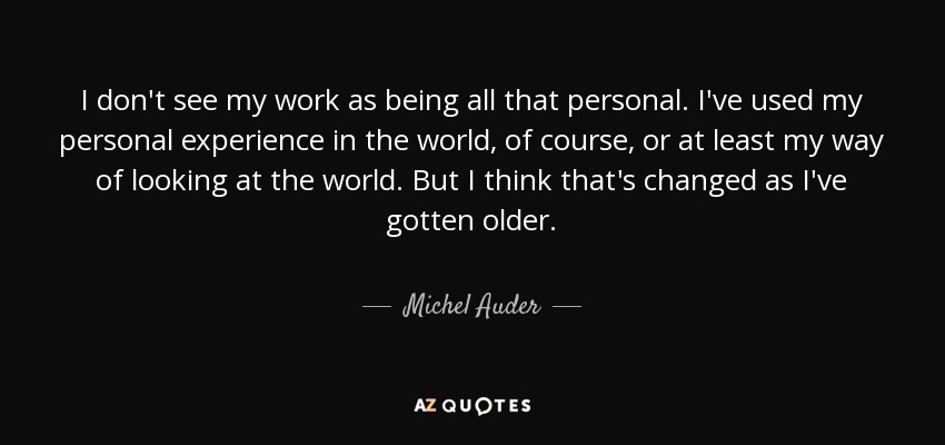 I don't see my work as being all that personal. I've used my personal experience in the world, of course, or at least my way of looking at the world. But I think that's changed as I've gotten older. - Michel Auder