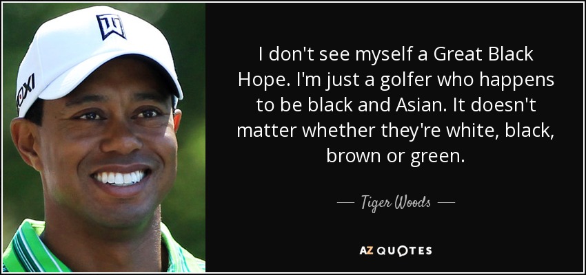 I don't see myself a Great Black Hope. I'm just a golfer who happens to be black and Asian. It doesn't matter whether they're white, black, brown or green. - Tiger Woods